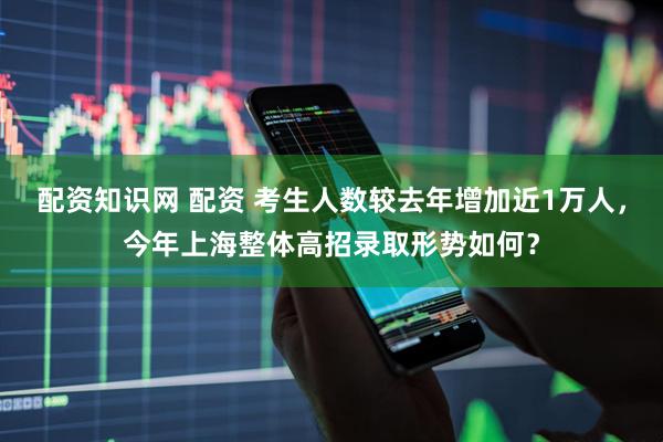 配资知识网 配资 考生人数较去年增加近1万人，今年上海整体高招录取形势如何？