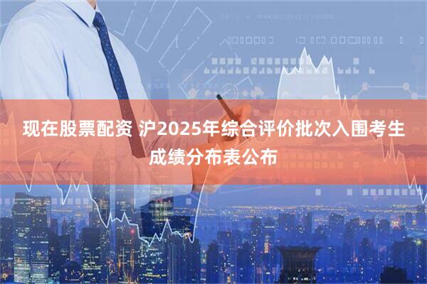 现在股票配资 沪2025年综合评价批次入围考生成绩分布表公布