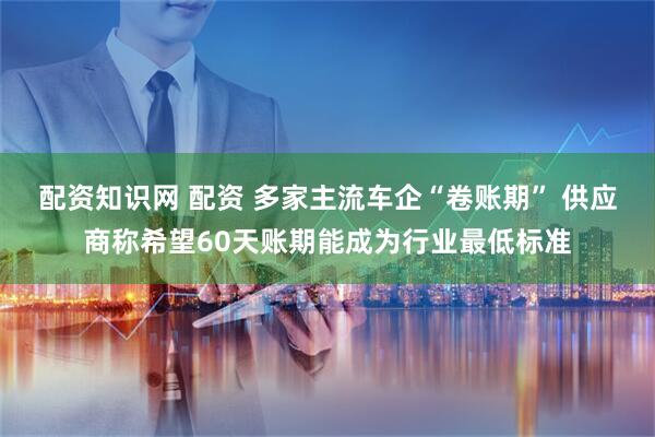 配资知识网 配资 多家主流车企“卷账期” 供应商称希望60天账期能成为行业最低标准