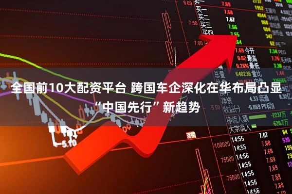 全国前10大配资平台 跨国车企深化在华布局凸显“中国先行”新趋势
