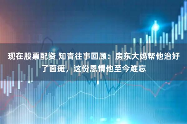 现在股票配资 知青往事回顾：房东大妈帮他治好了面瘫，这份恩情他至今难忘