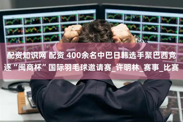 配资知识网 配资 400余名中巴日韩选手聚巴西竞逐“闽商杯”国际羽毛球邀请赛_许明林_赛事_比赛