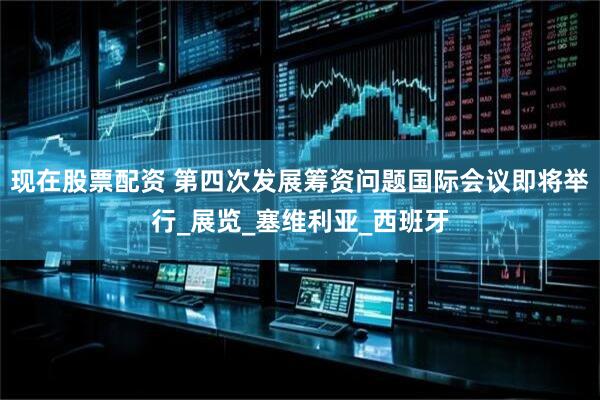现在股票配资 第四次发展筹资问题国际会议即将举行_展览_塞维利亚_西班牙