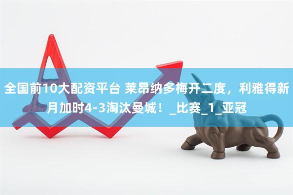 全国前10大配资平台 莱昂纳多梅开二度，利雅得新月加时4-3淘汰曼城！_比赛_1_亚冠
