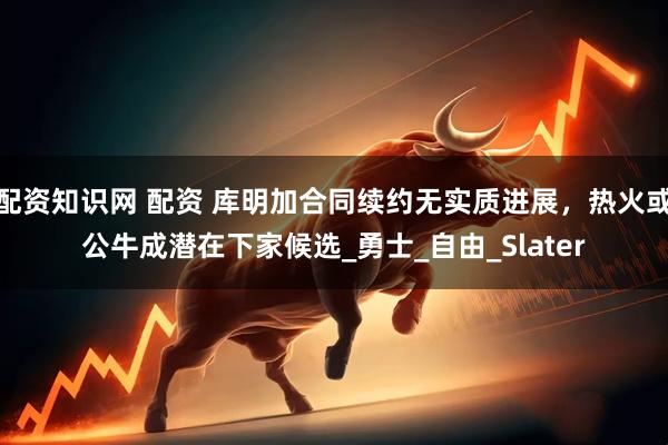 配资知识网 配资 库明加合同续约无实质进展，热火或公牛成潜在下家候选_勇士_自由_Slater