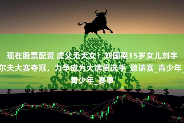 现在股票配资 虎父无犬女！刘国梁15岁女儿刘宇婕高尔夫大赛夺冠，力争成为大满贯选手_邀请赛_青少年_赛事