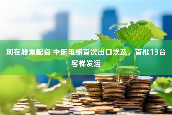 现在股票配资 中航电梯首次出口埃及，首批13台客梯发运