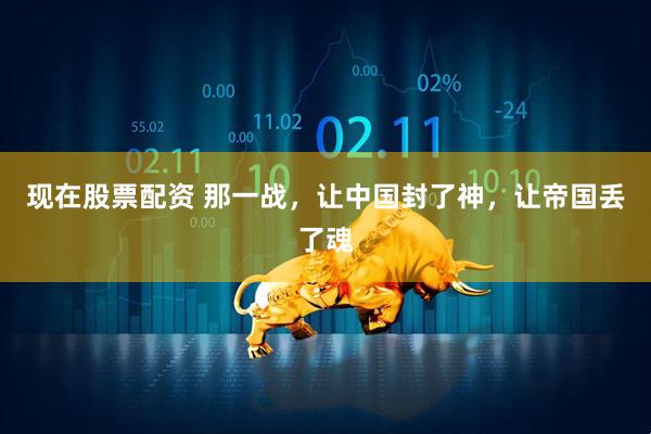 现在股票配资 那一战，让中国封了神，让帝国丢了魂