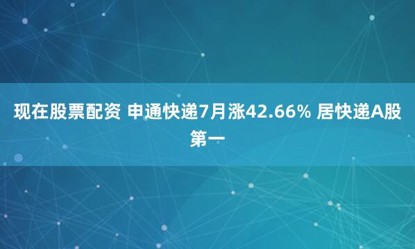 现在股票配资 申通快递7月涨42.66% 居快递A股第一
