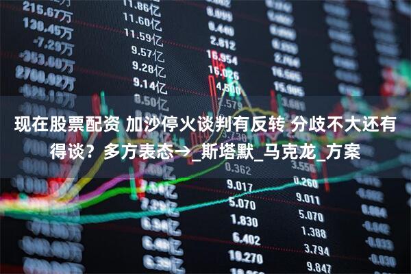 现在股票配资 加沙停火谈判有反转 分歧不大还有得谈？多方表态→_斯塔默_马克龙_方案