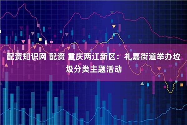 配资知识网 配资 重庆两江新区：礼嘉街道举办垃圾分类主题活动