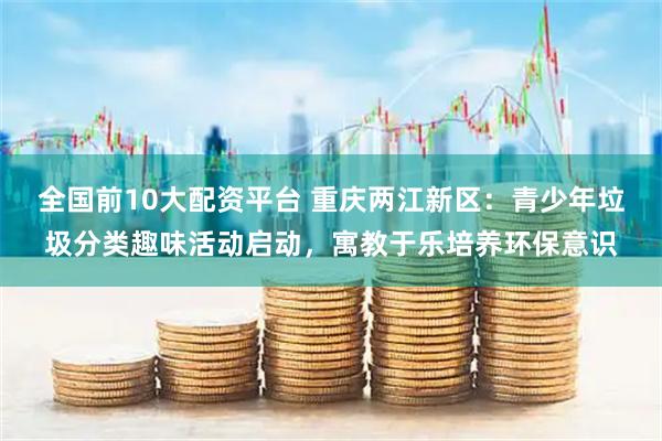 全国前10大配资平台 重庆两江新区：青少年垃圾分类趣味活动启动，寓教于乐培养环保意识
