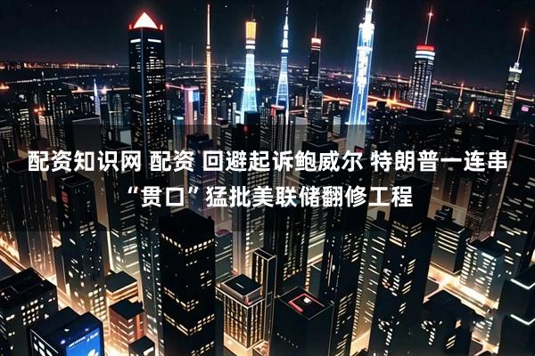 配资知识网 配资 回避起诉鲍威尔 特朗普一连串“贯口”猛批美联储翻修工程