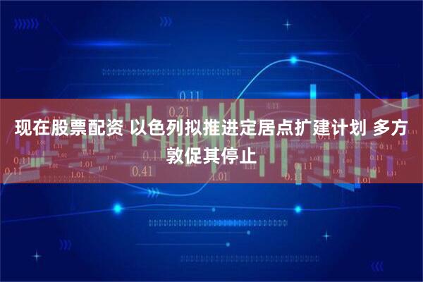 现在股票配资 以色列拟推进定居点扩建计划 多方敦促其停止