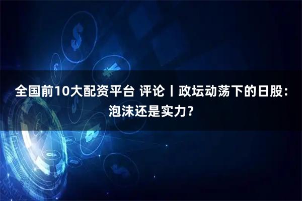 全国前10大配资平台 评论丨政坛动荡下的日股：泡沫还是实力？