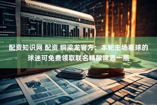配资知识网 配资 铜梁龙官方：本轮主场看球的球迷可免费领取联名精酿啤酒一瓶