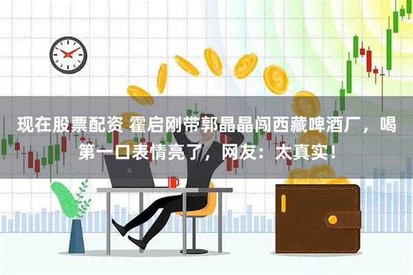 现在股票配资 霍启刚带郭晶晶闯西藏啤酒厂，喝第一口表情亮了，网友：太真实！