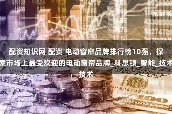 配资知识网 配资 电动窗帘品牌排行榜10强，探索市场上最受欢迎的电动窗帘品牌_科思顿_智能_技术