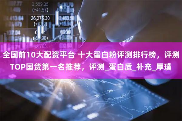 全国前10大配资平台 十大蛋白粉评测排行榜，评测TOP国货第一名推荐，评测_蛋白质_补充_厚璞