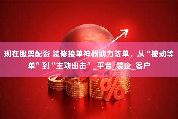 现在股票配资 装修接单神器助力签单，从“被动等单”到“主动出击”_平台_装企_客户