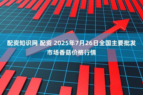 配资知识网 配资 2025年7月26日全国主要批发市场香菇价格行情