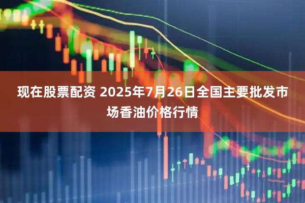 现在股票配资 2025年7月26日全国主要批发市场香油价格行情