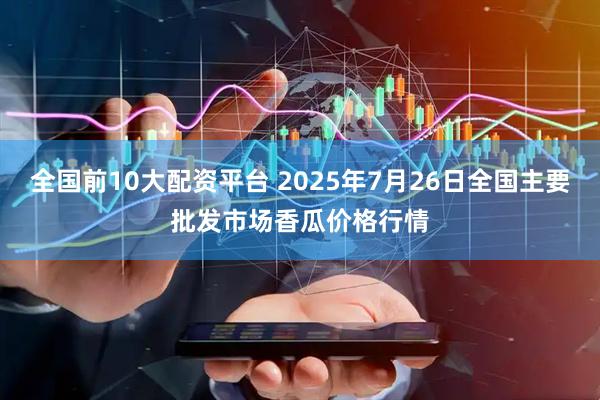 全国前10大配资平台 2025年7月26日全国主要批发市场香瓜价格行情