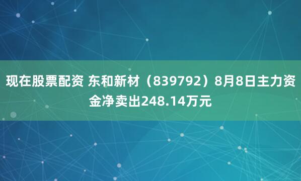 现在股票配资 东和新材（839792）8月8日主力资金净卖出248.14万元
