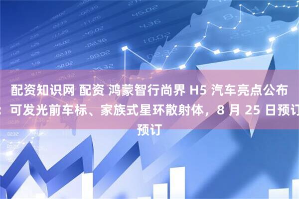 配资知识网 配资 鸿蒙智行尚界 H5 汽车亮点公布：可发光前车标、家族式星环散射体，8 月 25 日预订