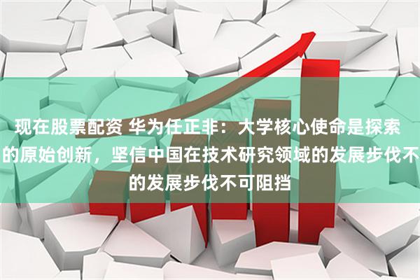 现在股票配资 华为任正非：大学核心使命是探索 0 到 1 的原始创新，坚信中国在技术研究领域的发展步伐不可阻挡