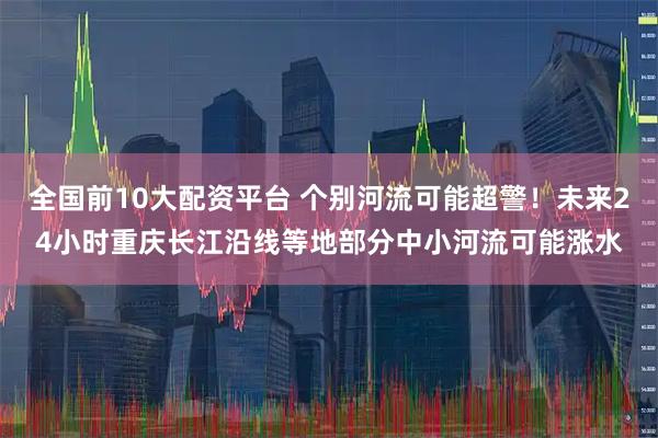 全国前10大配资平台 个别河流可能超警！未来24小时重庆长江沿线等地部分中小河流可能涨水