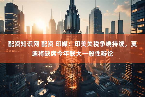 配资知识网 配资 印媒：印美关税争端持续，莫迪将缺席今年联大一般性辩论