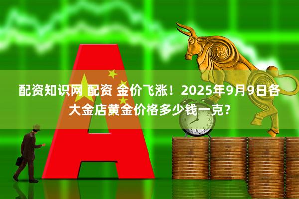 配资知识网 配资 金价飞涨！2025年9月9日各大金店黄金价格多少钱一克？