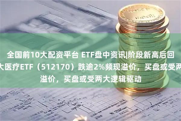 全国前10大配资平台 ETF盘中资讯|阶段新高后回调，A股最大医疗ETF（512170）跌逾2%频现溢价，买盘或受两大逻辑驱动