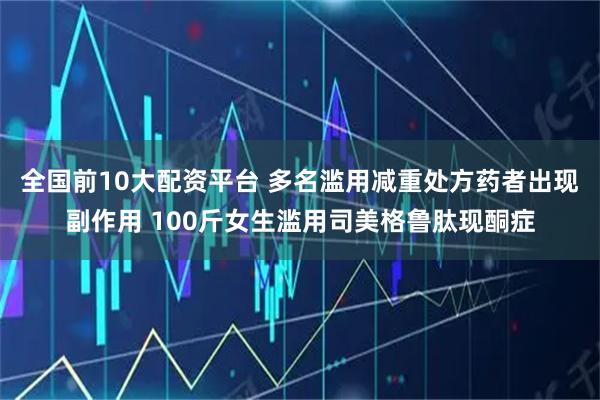 全国前10大配资平台 多名滥用减重处方药者出现副作用 100斤女生滥用司美格鲁肽现酮症