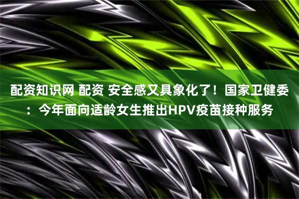配资知识网 配资 安全感又具象化了！国家卫健委：今年面向适龄女生推出HPV疫苗接种服务