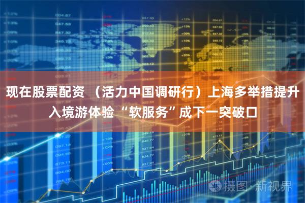 现在股票配资 （活力中国调研行）上海多举措提升入境游体验 “软服务”成下一突破口