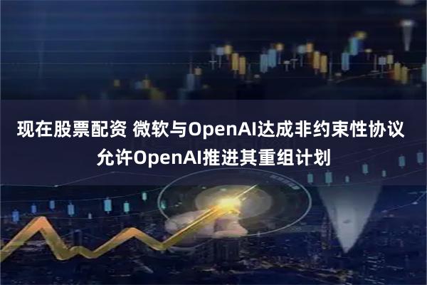 现在股票配资 微软与OpenAI达成非约束性协议 允许OpenAI推进其重组计划
