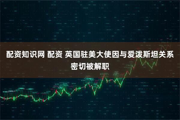 配资知识网 配资 英国驻美大使因与爱泼斯坦关系密切被解职