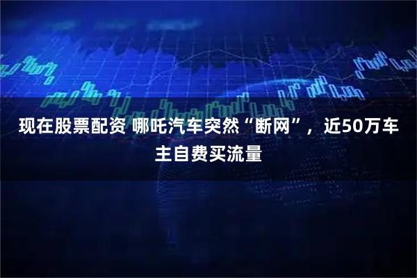 现在股票配资 哪吒汽车突然“断网”，近50万车主自费买流量