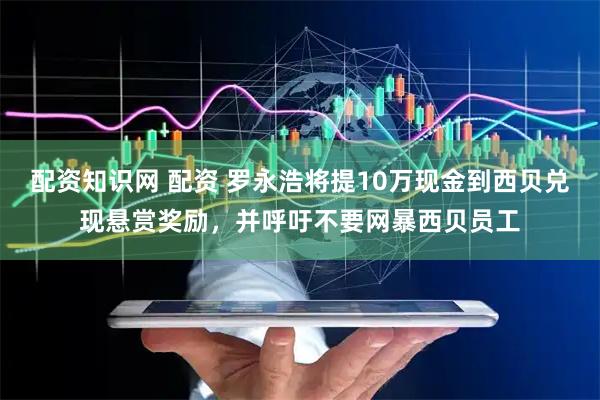 配资知识网 配资 罗永浩将提10万现金到西贝兑现悬赏奖励，并呼吁不要网暴西贝员工