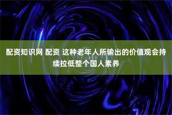配资知识网 配资 这种老年人所输出的价值观会持续拉低整个国人素养