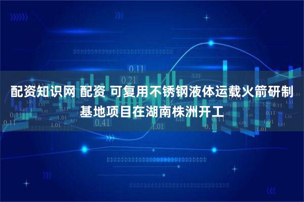 配资知识网 配资 可复用不锈钢液体运载火箭研制基地项目在湖南株洲开工