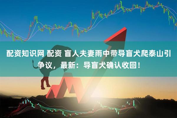 配资知识网 配资 盲人夫妻雨中带导盲犬爬泰山引争议，最新：导盲犬确认收回！