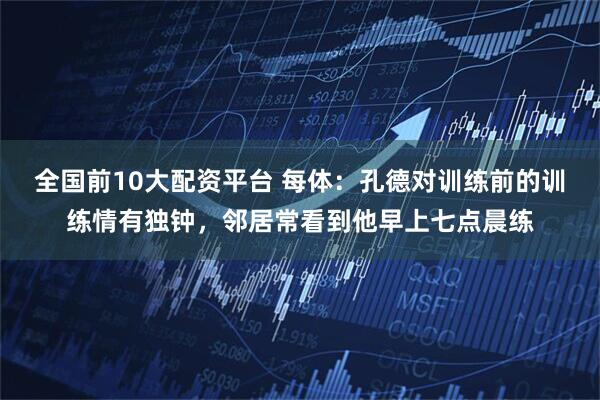 全国前10大配资平台 每体：孔德对训练前的训练情有独钟，邻居常看到他早上七点晨练