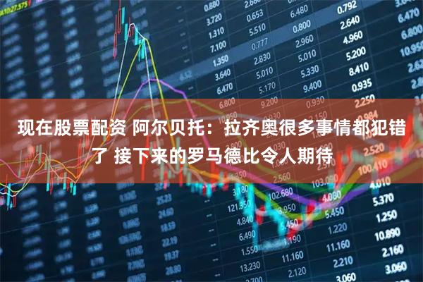 现在股票配资 阿尔贝托：拉齐奥很多事情都犯错了 接下来的罗马德比令人期待