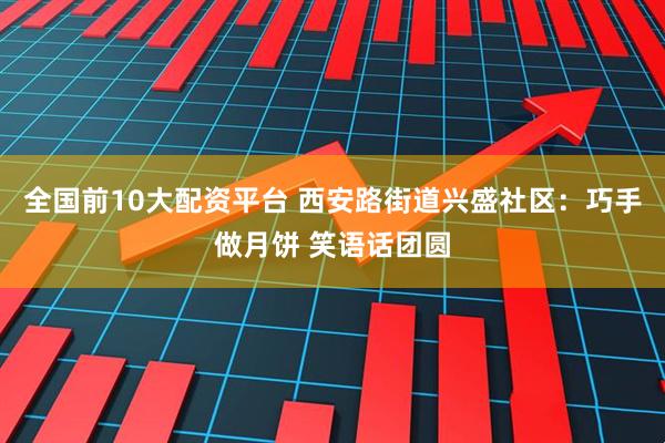 全国前10大配资平台 西安路街道兴盛社区：巧手做月饼 笑语话团圆