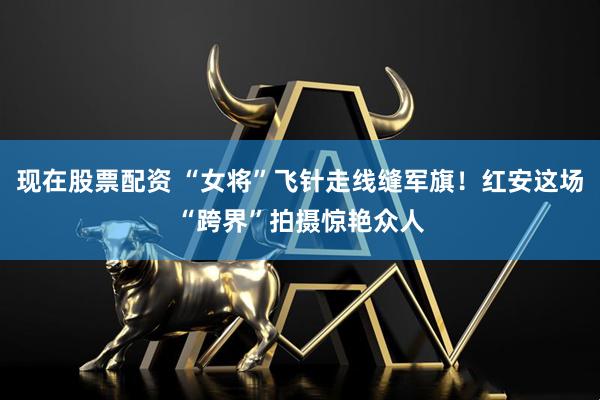 现在股票配资 “女将”飞针走线缝军旗！红安这场“跨界”拍摄惊艳众人