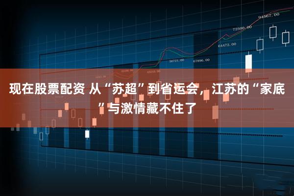 现在股票配资 从“苏超”到省运会，江苏的“家底”与激情藏不住了