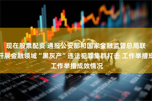 现在股票配资 通报公安部和国家金融监管总局联合部署开展金融领域“黑灰产”违法犯罪集群打击 工作举措成效情况